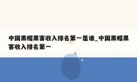 中国黑帽黑客收入排名第一是谁_中国黑帽黑客收入排名第一