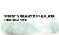 下列哪些行为可能会被安装木马程序_发现以下木马程序正在进行