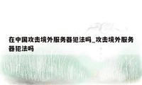 在中国攻击境外服务器犯法吗_攻击境外服务器犯法吗