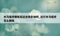 木马程序删除后还会有影响吗_运行木马程序怎么删除