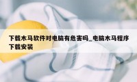 下载木马软件对电脑有危害吗_电脑木马程序下载安装