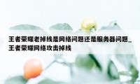 王者荣耀老掉线是网络问题还是服务器问题_王者荣耀网络攻击掉线