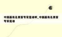 中国最有名黑客专家是谁啊_中国最有名黑客专家是谁