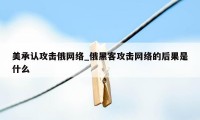 美承认攻击俄网络_俄黑客攻击网络的后果是什么