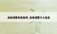 自拍泄露有危险吗_自拍泄露个人信息