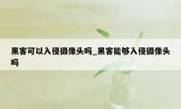 黑客可以入侵摄像头吗_黑客能够入侵摄像头吗