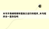 木马不像病毒那样是独立运行的程序_木马程序会一直存在吗