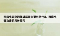 网络电磁空间作战武器主要包括什么_网络电磁攻击的具体行动