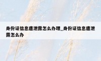 身份证信息遭泄露怎么办理_身份证信息遭泄露怎么办