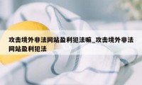 攻击境外非法网站盈利犯法嘛_攻击境外非法网站盈利犯法