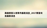 美国黑客入侵事件最新消息_2017黑客攻击最新消息